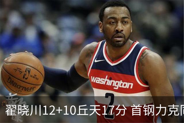 翟晓川12+10丘天17分 首钢力克同曦夺四连胜